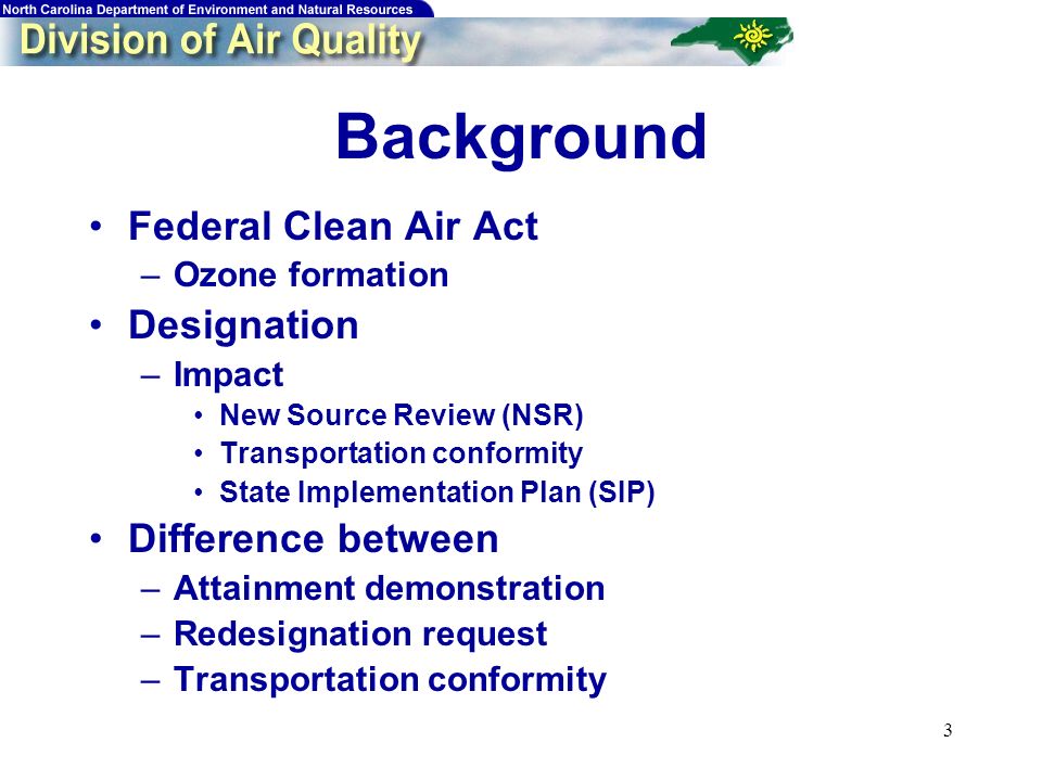 3 Background Federal Clean Air Act –Ozone formation Designation –Impact New Source Review (NSR) Transportation conformity State Implementation Plan (SIP) Difference between –Attainment demonstration –Redesignation request –Transportation conformity
