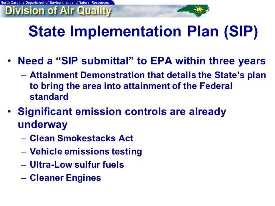 State Implementation Plan (SIP) Need a SIP submittal to EPA within three years –Attainment Demonstration that details the States plan to bring the area into attainment of the Federal standard Significant emission controls are already underway –Clean Smokestacks Act –Vehicle emissions testing –Ultra-Low sulfur fuels –Cleaner Engines
