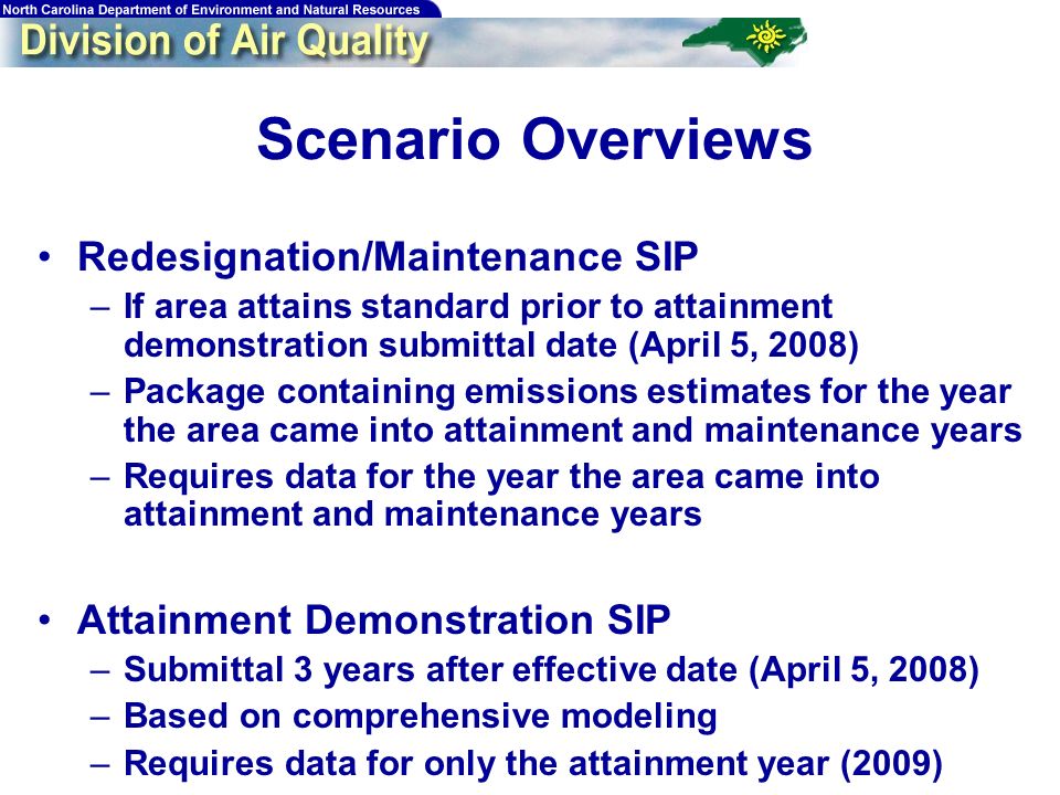 Scenario Overviews Redesignation/Maintenance SIP –If area attains standard prior to attainment demonstration submittal date (April 5, 2008) –Package containing emissions estimates for the year the area came into attainment and maintenance years –Requires data for the year the area came into attainment and maintenance years Attainment Demonstration SIP –Submittal 3 years after effective date (April 5, 2008) –Based on comprehensive modeling –Requires data for only the attainment year (2009)