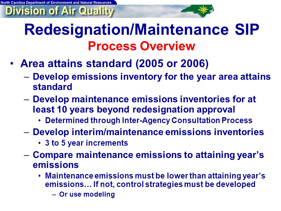 Redesignation/Maintenance SIP Process Overview Area attains standard (2005 or 2006) –Develop emissions inventory for the year area attains standard –Develop maintenance emissions inventories for at least 10 years beyond redesignation approval Determined through Inter-Agency Consultation Process –Develop interim/maintenance emissions inventories 3 to 5 year increments –Compare maintenance emissions to attaining years emissions Maintenance emissions must be lower than attaining years emissions… If not, control strategies must be developed –Or use modeling