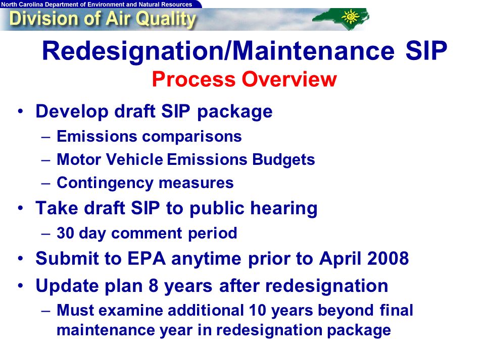 Redesignation/Maintenance SIP Process Overview Develop draft SIP package –Emissions comparisons –Motor Vehicle Emissions Budgets –Contingency measures Take draft SIP to public hearing –30 day comment period Submit to EPA anytime prior to April 2008 Update plan 8 years after redesignation –Must examine additional 10 years beyond final maintenance year in redesignation package