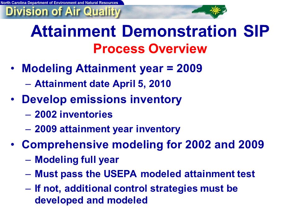 Attainment Demonstration SIP Process Overview Modeling Attainment year = 2009 –Attainment date April 5, 2010 Develop emissions inventory –2002 inventories –2009 attainment year inventory Comprehensive modeling for 2002 and 2009 –Modeling full year –Must pass the USEPA modeled attainment test –If not, additional control strategies must be developed and modeled