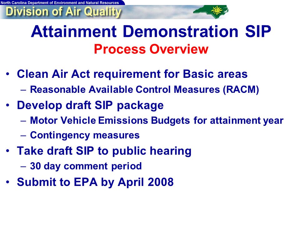 Attainment Demonstration SIP Process Overview Clean Air Act requirement for Basic areas –Reasonable Available Control Measures (RACM) Develop draft SIP package –Motor Vehicle Emissions Budgets for attainment year –Contingency measures Take draft SIP to public hearing –30 day comment period Submit to EPA by April 2008