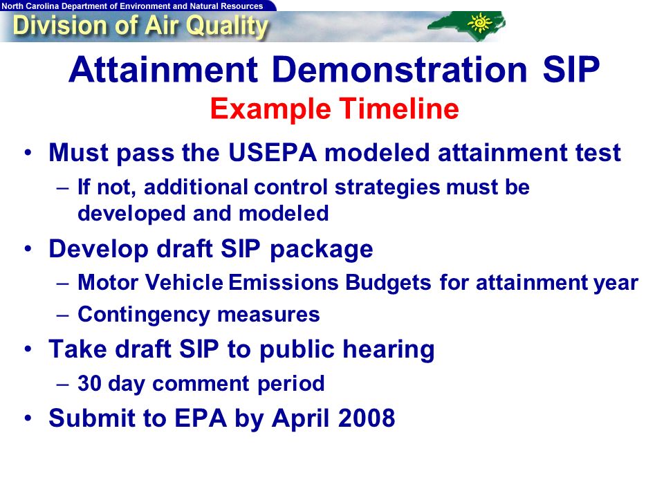 Attainment Demonstration SIP Example Timeline Must pass the USEPA modeled attainment test –If not, additional control strategies must be developed and modeled Develop draft SIP package –Motor Vehicle Emissions Budgets for attainment year –Contingency measures Take draft SIP to public hearing –30 day comment period Submit to EPA by April 2008