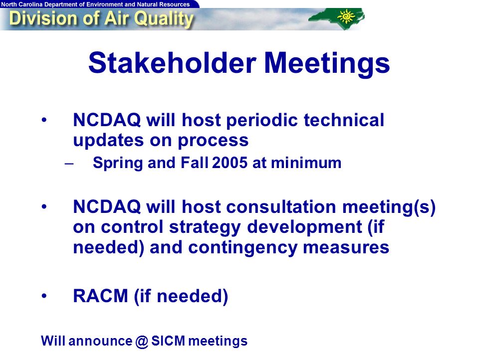 Stakeholder Meetings NCDAQ will host periodic technical updates on process –Spring and Fall 2005 at minimum NCDAQ will host consultation meeting(s) on control strategy development (if needed) and contingency measures RACM (if needed) Will SICM meetings