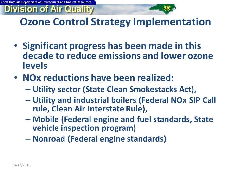 Ozone Control Strategy Implementation Significant progress has been made in this decade to reduce emissions and lower ozone levels NOx reductions have been realized: – Utility sector (State Clean Smokestacks Act), – Utility and industrial boilers (Federal NOx SIP Call rule, Clean Air Interstate Rule), – Mobile (Federal engine and fuel standards, State vehicle inspection program) – Nonroad (Federal engine standards) 3/17/2010