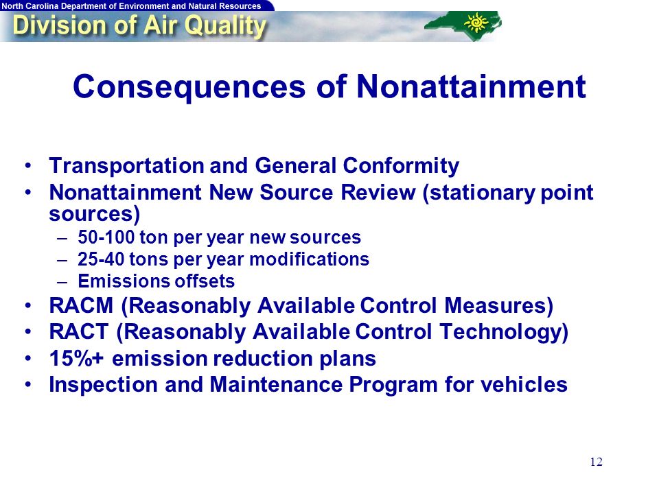 12 Consequences of Nonattainment Transportation and General Conformity Nonattainment New Source Review (stationary point sources) – ton per year new sources –25-40 tons per year modifications –Emissions offsets RACM (Reasonably Available Control Measures) RACT (Reasonably Available Control Technology) 15%+ emission reduction plans Inspection and Maintenance Program for vehicles