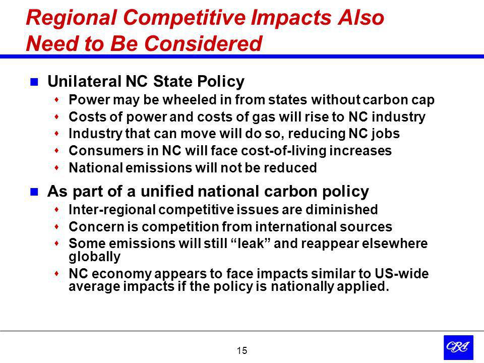 15 Regional Competitive Impacts Also Need to Be Considered Unilateral NC State Policy Power may be wheeled in from states without carbon cap Costs of power and costs of gas will rise to NC industry Industry that can move will do so, reducing NC jobs Consumers in NC will face cost-of-living increases National emissions will not be reduced As part of a unified national carbon policy Inter-regional competitive issues are diminished Concern is competition from international sources Some emissions will still leak and reappear elsewhere globally NC economy appears to face impacts similar to US-wide average impacts if the policy is nationally applied.