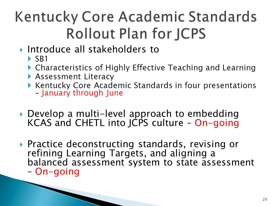 Introduce all stakeholders to SB1 Characteristics of Highly Effective Teaching and Learning Assessment Literacy Kentucky Core Academic Standards in four presentations – January through June Develop a multi-level approach to embedding KCAS and CHETL into JCPS culture – On-going Practice deconstructing standards, revising or refining Learning Targets, and aligning a balanced assessment system to state assessment – On-going 20