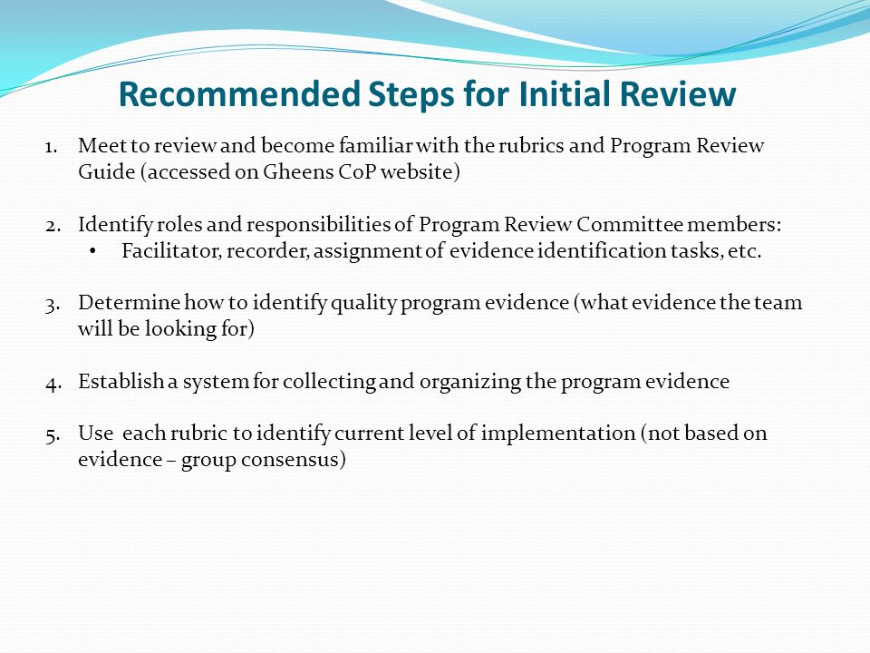 Recommended Steps for Initial Review 1.Meet to review and become familiar with the rubrics and Program Review Guide (accessed on Gheens CoP website) 2.Identify roles and responsibilities of Program Review Committee members: Facilitator, recorder, assignment of evidence identification tasks, etc.