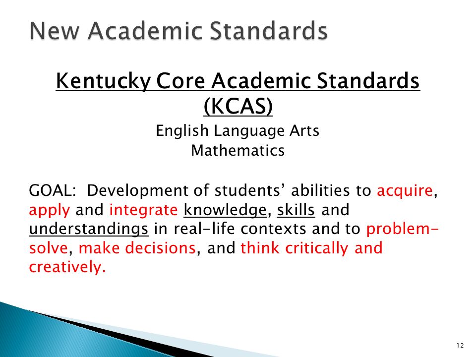 Kentucky Core Academic Standards (KCAS) English Language Arts Mathematics GOAL: Development of students abilities to acquire, apply and integrate knowledge, skills and understandings in real-life contexts and to problem- solve, make decisions, and think critically and creatively.