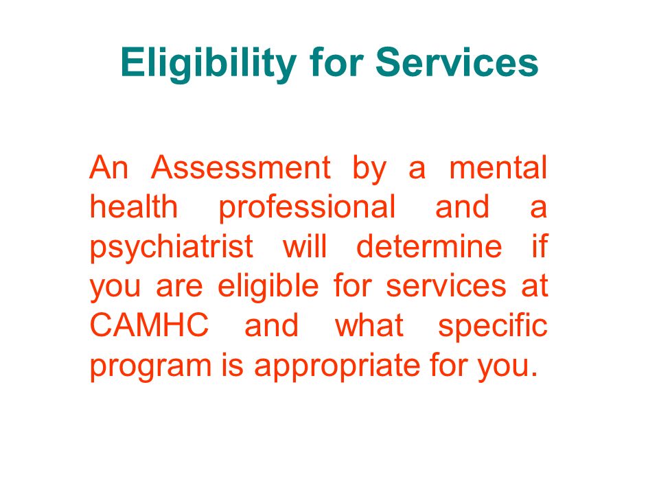 Eligibility for Services An Assessment by a mental health professional and a psychiatrist will determine if you are eligible for services at CAMHC and what specific program is appropriate for you.