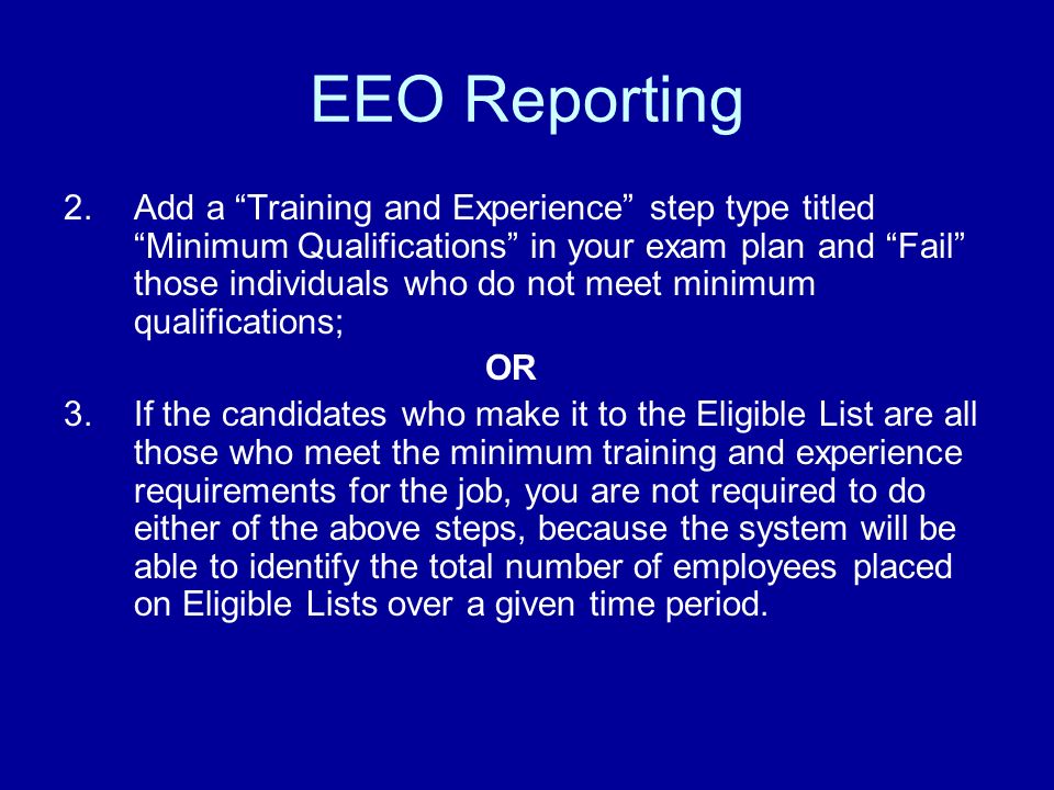 EEO Reporting 2.Add a Training and Experience step type titled Minimum Qualifications in your exam plan and Fail those individuals who do not meet minimum qualifications; OR 3.If the candidates who make it to the Eligible List are all those who meet the minimum training and experience requirements for the job, you are not required to do either of the above steps, because the system will be able to identify the total number of employees placed on Eligible Lists over a given time period.