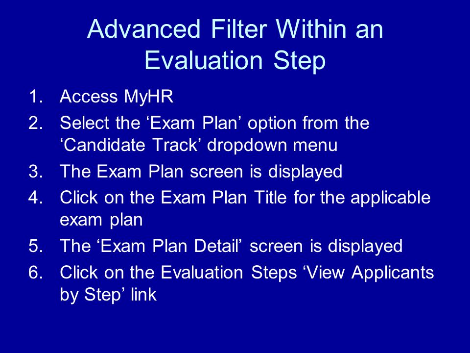 Advanced Filter Within an Evaluation Step 1.Access MyHR 2.Select the Exam Plan option from the Candidate Track dropdown menu 3.The Exam Plan screen is displayed 4.Click on the Exam Plan Title for the applicable exam plan 5.The Exam Plan Detail screen is displayed 6.Click on the Evaluation Steps View Applicants by Step link