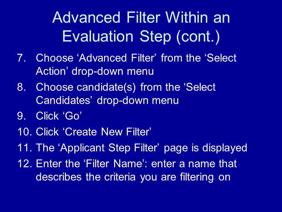 Advanced Filter Within an Evaluation Step (cont.) 7.Choose Advanced Filter from the Select Action drop-down menu 8.Choose candidate(s) from the Select Candidates drop-down menu 9.Click Go 10.Click Create New Filter 11.The Applicant Step Filter page is displayed 12.Enter the Filter Name: enter a name that describes the criteria you are filtering on