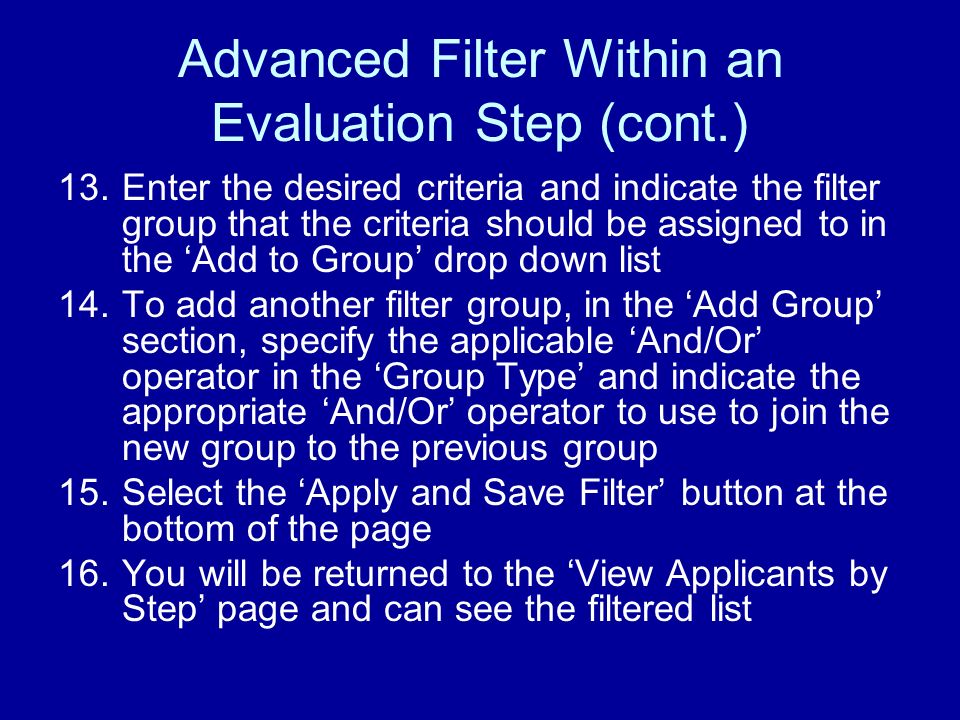 Advanced Filter Within an Evaluation Step (cont.) 13.Enter the desired criteria and indicate the filter group that the criteria should be assigned to in the Add to Group drop down list 14.To add another filter group, in the Add Group section, specify the applicable And/Or operator in the Group Type and indicate the appropriate And/Or operator to use to join the new group to the previous group 15.Select the Apply and Save Filter button at the bottom of the page 16.You will be returned to the View Applicants by Step page and can see the filtered list