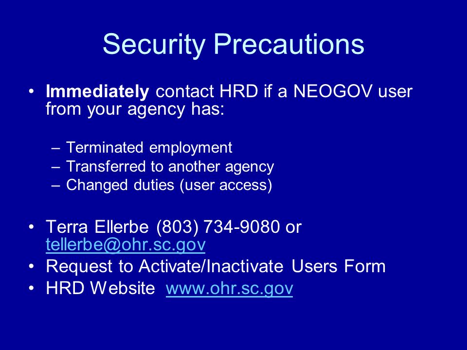Security Precautions Immediately contact HRD if a NEOGOV user from your agency has: –Terminated employment –Transferred to another agency –Changed duties (user access) Terra Ellerbe (803) or  Request to Activate/Inactivate Users Form HRD Website