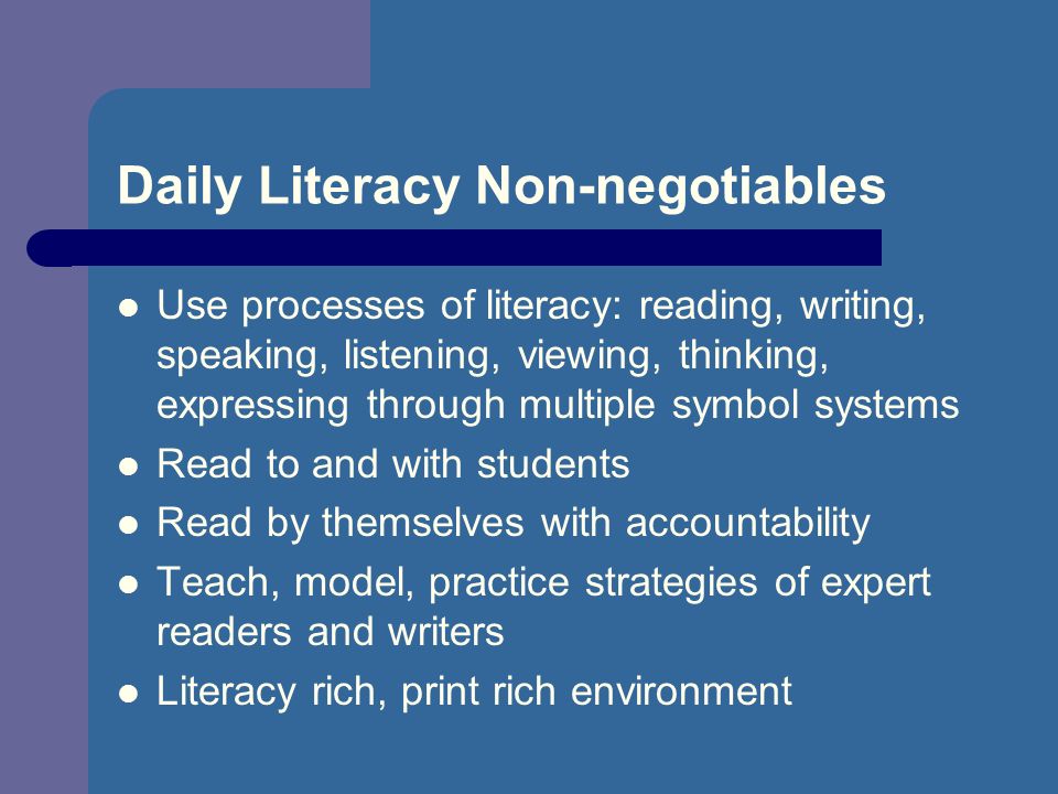 Daily Literacy Non-negotiables Use processes of literacy: reading, writing, speaking, listening, viewing, thinking, expressing through multiple symbol systems Read to and with students Read by themselves with accountability Teach, model, practice strategies of expert readers and writers Literacy rich, print rich environment