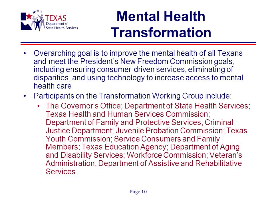 Page 10 Mental Health Transformation Overarching goal is to improve the mental health of all Texans and meet the Presidents New Freedom Commission goals, including ensuring consumer-driven services, eliminating of disparities, and using technology to increase access to mental health care Participants on the Transformation Working Group include: The Governors Office; Department of State Health Services; Texas Health and Human Services Commission; Department of Family and Protective Services; Criminal Justice Department; Juvenile Probation Commission; Texas Youth Commission; Service Consumers and Family Members; Texas Education Agency; Department of Aging and Disability Services; Workforce Commission; Veterans Administration; Department of Assistive and Rehabilitative Services.