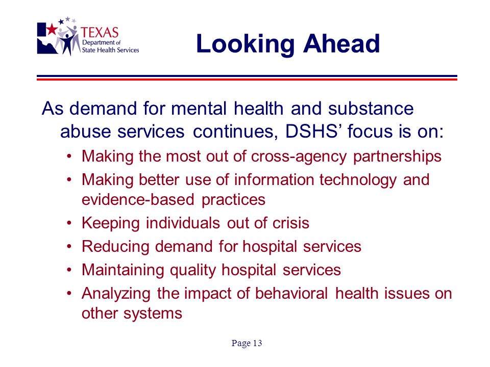 Page 13 Looking Ahead As demand for mental health and substance abuse services continues, DSHS focus is on: Making the most out of cross-agency partnerships Making better use of information technology and evidence-based practices Keeping individuals out of crisis Reducing demand for hospital services Maintaining quality hospital services Analyzing the impact of behavioral health issues on other systems