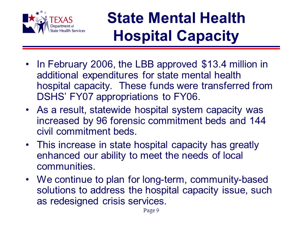 Page 9 State Mental Health Hospital Capacity In February 2006, the LBB approved $13.4 million in additional expenditures for state mental health hospital capacity.