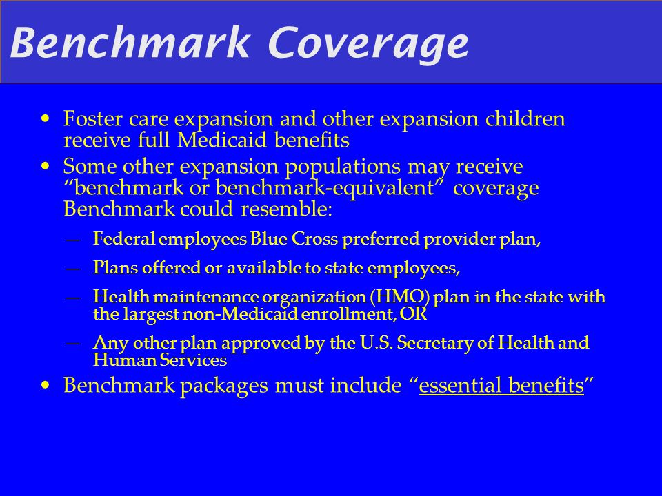 Benchmark Coverage Foster care expansion and other expansion children receive full Medicaid benefits Some other expansion populations may receive benchmark or benchmark-equivalent coverage Benchmark could resemble: Federal employees Blue Cross preferred provider plan, Plans offered or available to state employees, Health maintenance organization (HMO) plan in the state with the largest non-Medicaid enrollment, OR Any other plan approved by the U.S.