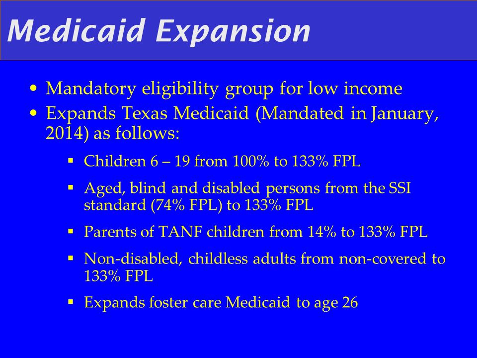 Medicaid Expansion Mandatory eligibility group for low income Expands Texas Medicaid (Mandated in January, 2014) as follows: Children 6 – 19 from 100% to 133% FPL Aged, blind and disabled persons from the SSI standard (74% FPL) to 133% FPL Parents of TANF children from 14% to 133% FPL Non-disabled, childless adults from non-covered to 133% FPL Expands foster care Medicaid to age 26
