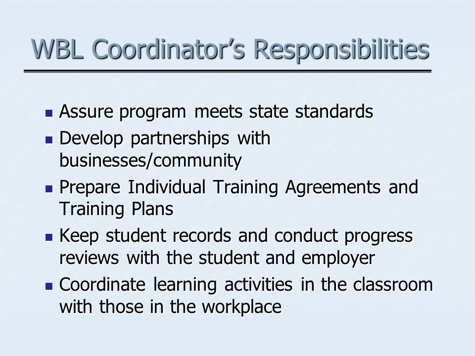WBL Coordinators Responsibilities Assure program meets state standards Assure program meets state standards Develop partnerships with businesses/community Develop partnerships with businesses/community Prepare Individual Training Agreements and Training Plans Prepare Individual Training Agreements and Training Plans Keep student records and conduct progress reviews with the student and employer Keep student records and conduct progress reviews with the student and employer Coordinate learning activities in the classroom with those in the workplace Coordinate learning activities in the classroom with those in the workplace