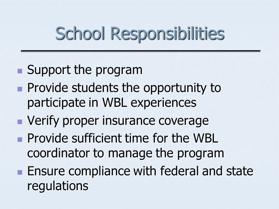 School Responsibilities Support the program Support the program Provide students the opportunity to participate in WBL experiences Provide students the opportunity to participate in WBL experiences Verify proper insurance coverage Verify proper insurance coverage Provide sufficient time for the WBL coordinator to manage the program Provide sufficient time for the WBL coordinator to manage the program Ensure compliance with federal and state regulations Ensure compliance with federal and state regulations