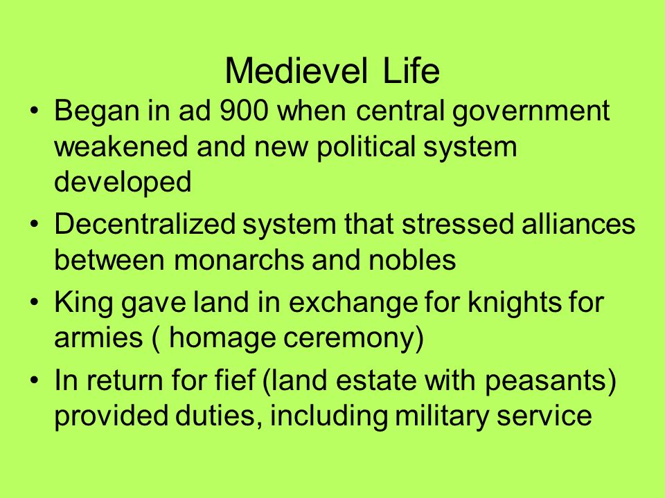 Medievel Life Began in ad 900 when central government weakened and new political system developed Decentralized system that stressed alliances between monarchs and nobles King gave land in exchange for knights for armies ( homage ceremony) In return for fief (land estate with peasants) provided duties, including military service