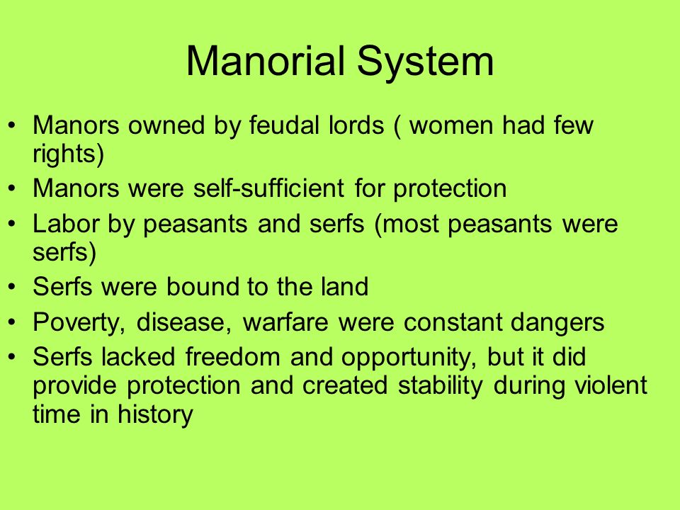 Manorial System Manors owned by feudal lords ( women had few rights) Manors were self-sufficient for protection Labor by peasants and serfs (most peasants were serfs) Serfs were bound to the land Poverty, disease, warfare were constant dangers Serfs lacked freedom and opportunity, but it did provide protection and created stability during violent time in history