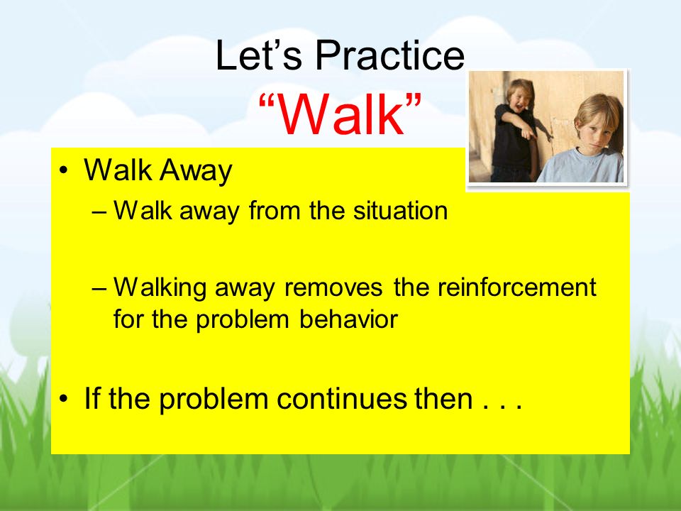 Lets Practice Walk Walk Away –Walk away from the situation –Walking away removes the reinforcement for the problem behavior If the problem continues then...
