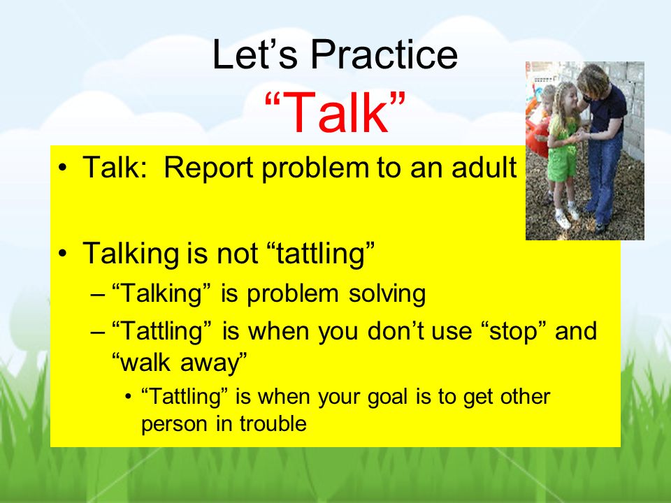 Lets Practice Talk Talk: Report problem to an adult Talking is not tattling –Talking is problem solving –Tattling is when you dont use stop and walk away Tattling is when your goal is to get other person in trouble