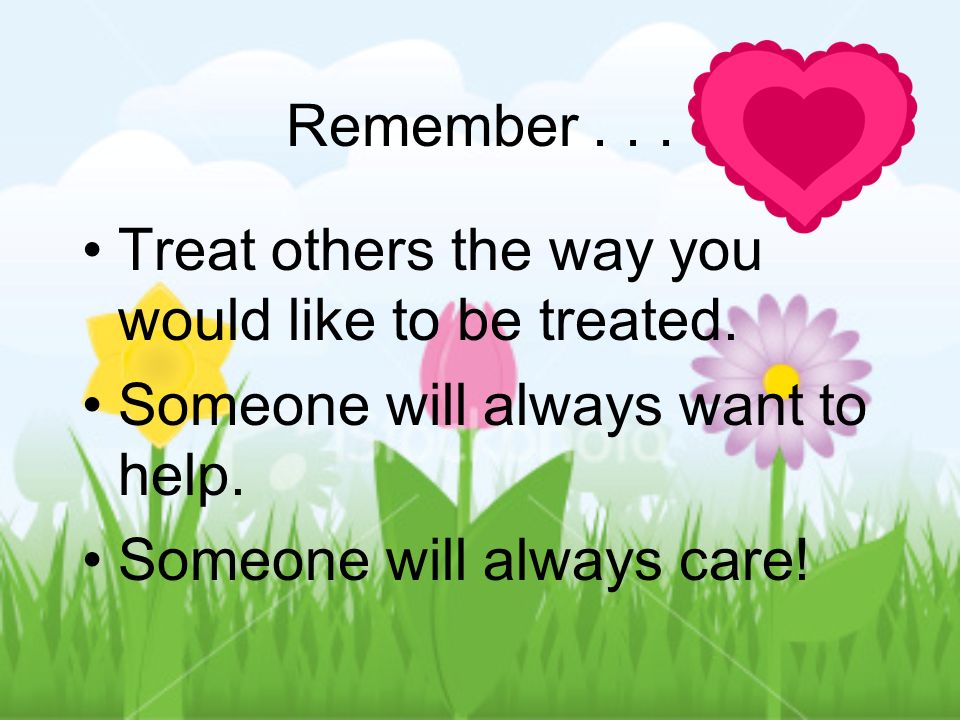 Remember... Treat others the way you would like to be treated.