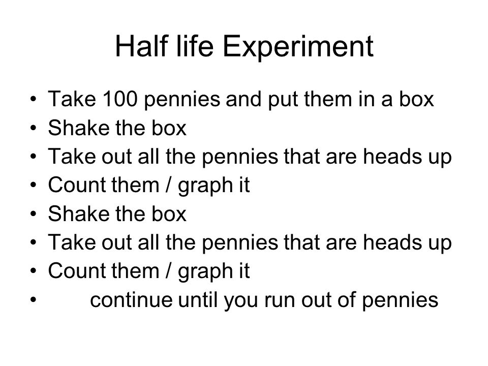 Half life Experiment Take 100 pennies and put them in a box Shake the box Take out all the pennies that are heads up Count them / graph it Shake the box Take out all the pennies that are heads up Count them / graph it continue until you run out of pennies