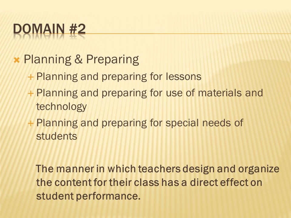 Planning & Preparing Planning and preparing for lessons Planning and preparing for use of materials and technology Planning and preparing for special needs of students The manner in which teachers design and organize the content for their class has a direct effect on student performance.