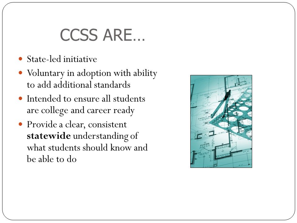 CCSS ARE… State-led initiative Voluntary in adoption with ability to add additional standards Intended to ensure all students are college and career ready Provide a clear, consistent statewide understanding of what students should know and be able to do
