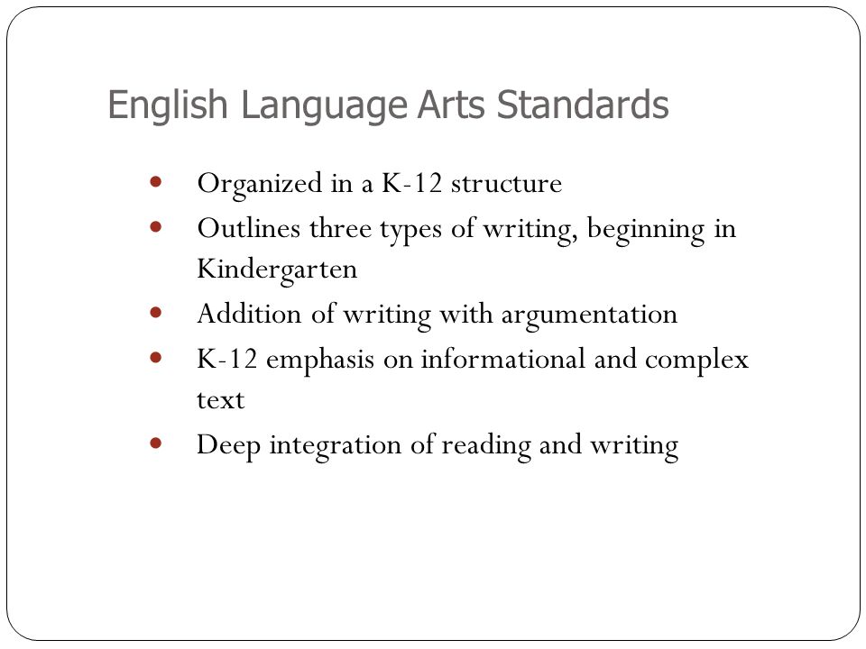 English Language Arts Standards Organized in a K-12 structure Outlines three types of writing, beginning in Kindergarten Addition of writing with argumentation K-12 emphasis on informational and complex text Deep integration of reading and writing
