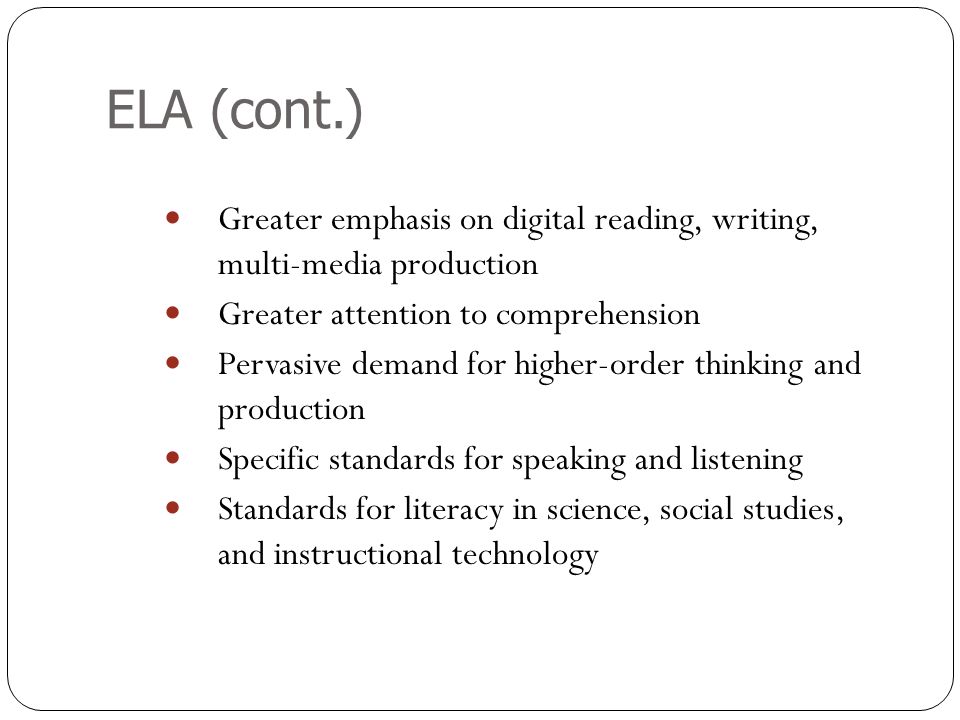 ELA (cont.) Greater emphasis on digital reading, writing, multi-media production Greater attention to comprehension Pervasive demand for higher-order thinking and production Specific standards for speaking and listening Standards for literacy in science, social studies, and instructional technology