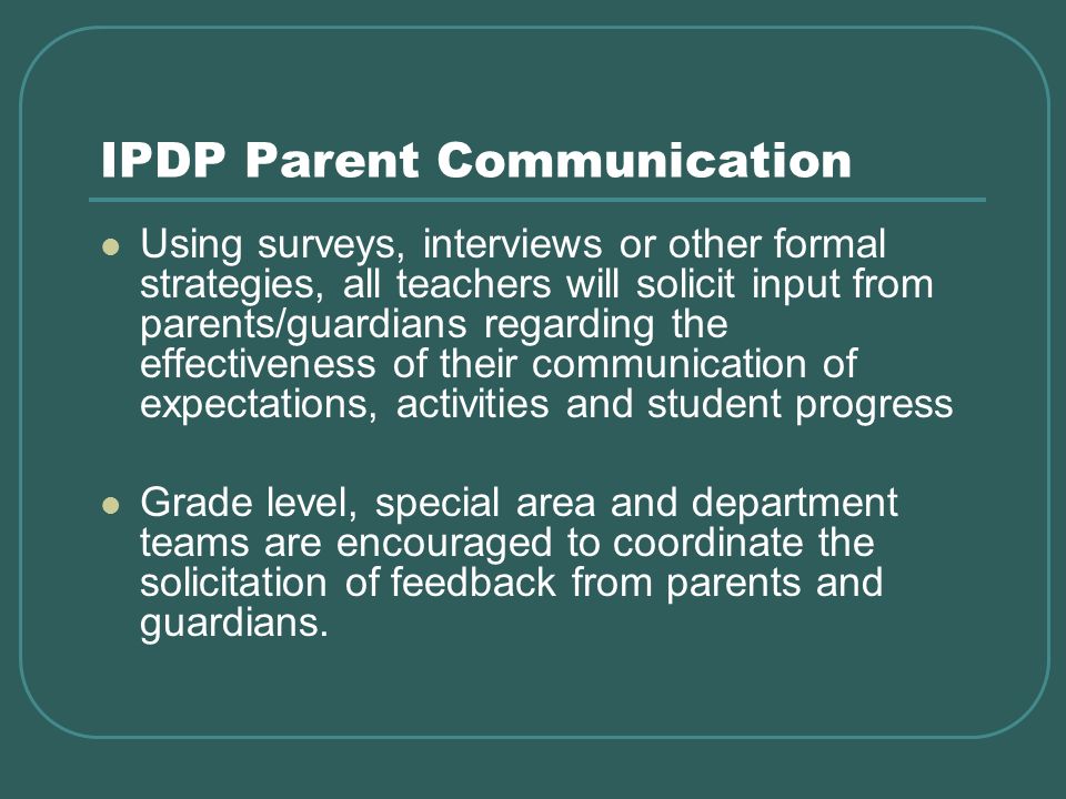 IPDP Parent Communication Using surveys, interviews or other formal strategies, all teachers will solicit input from parents/guardians regarding the effectiveness of their communication of expectations, activities and student progress Grade level, special area and department teams are encouraged to coordinate the solicitation of feedback from parents and guardians.