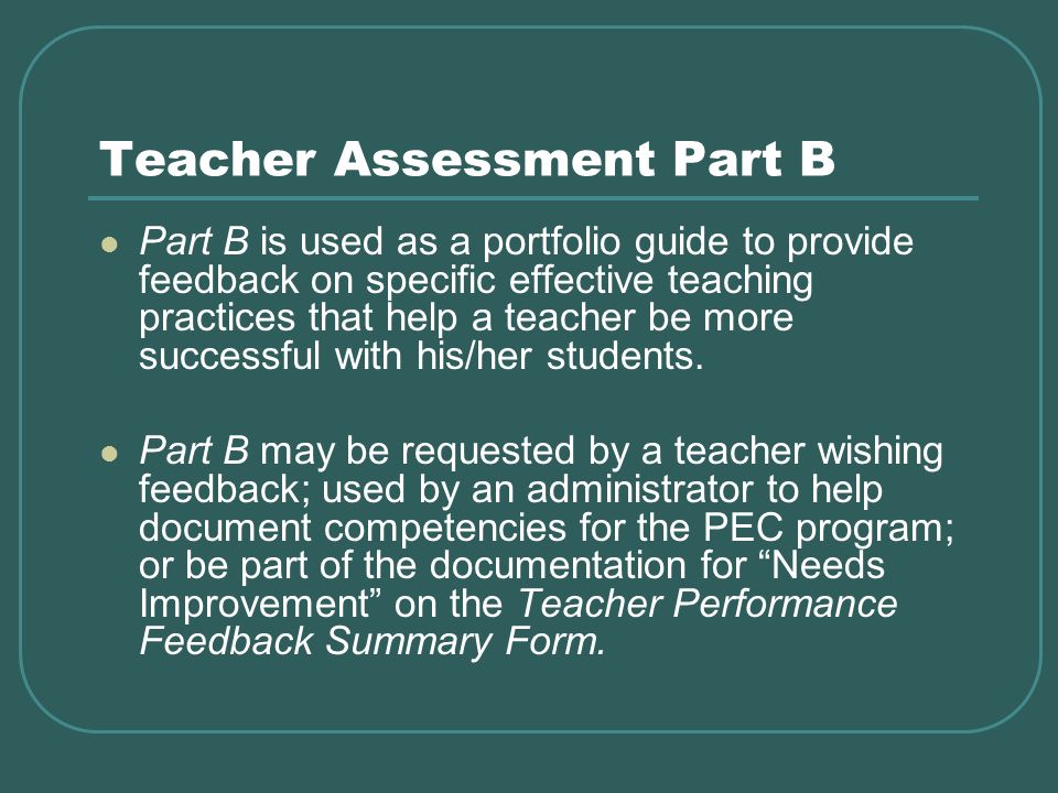 Teacher Assessment Part B Part B is used as a portfolio guide to provide feedback on specific effective teaching practices that help a teacher be more successful with his/her students.