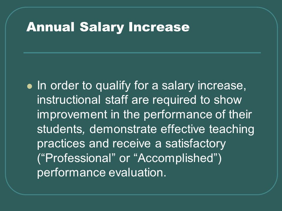 Annual Salary Increase In order to qualify for a salary increase, instructional staff are required to show improvement in the performance of their students, demonstrate effective teaching practices and receive a satisfactory (Professional or Accomplished) performance evaluation.