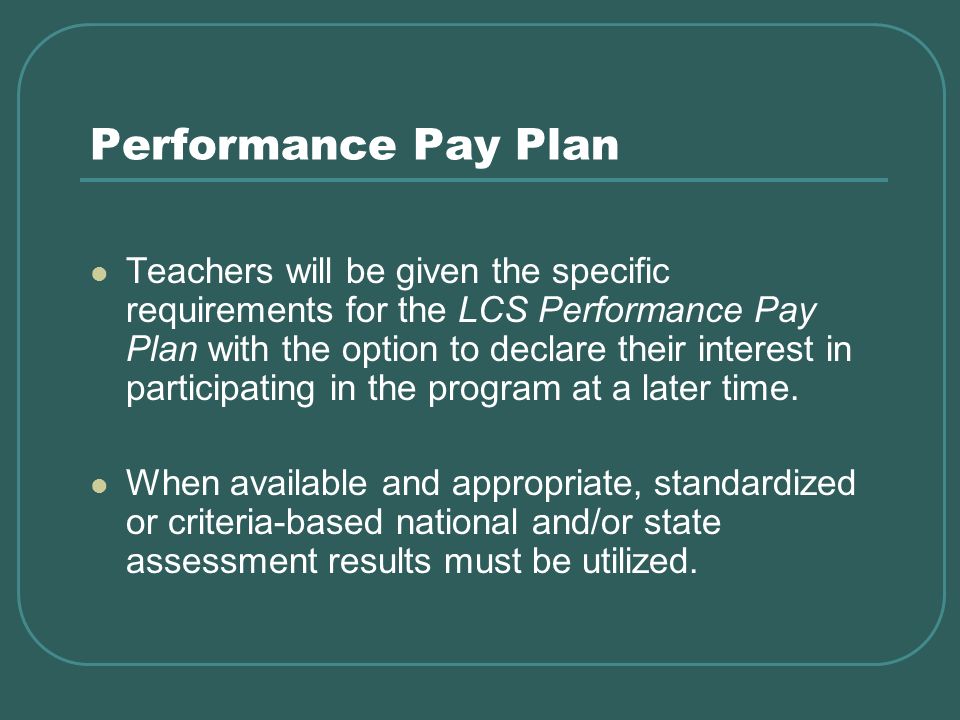 Performance Pay Plan Teachers will be given the specific requirements for the LCS Performance Pay Plan with the option to declare their interest in participating in the program at a later time.
