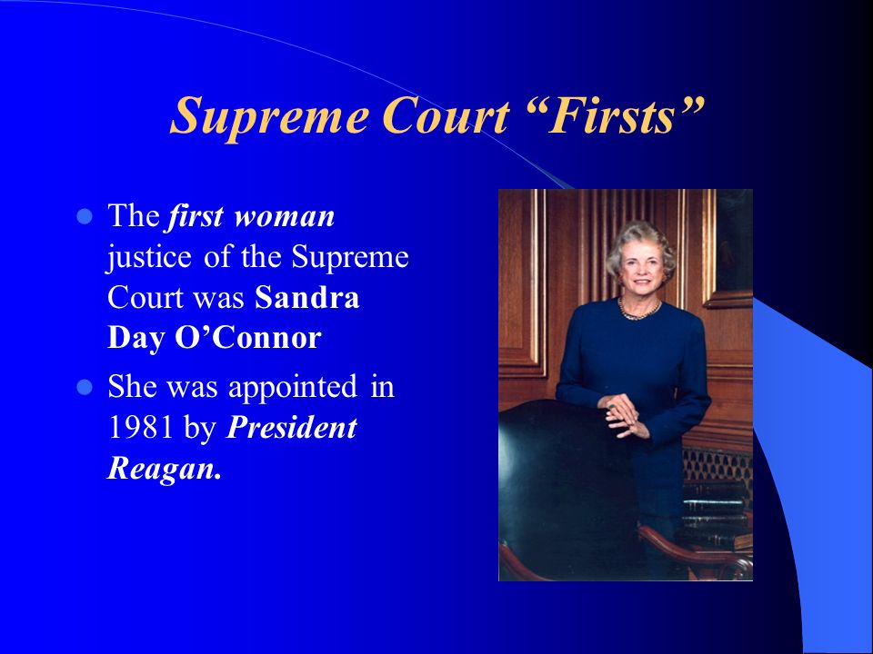 Supreme Court Firsts The first woman justice of the Supreme Court was Sandra Day OConnor She was appointed in 1981 by President Reagan.