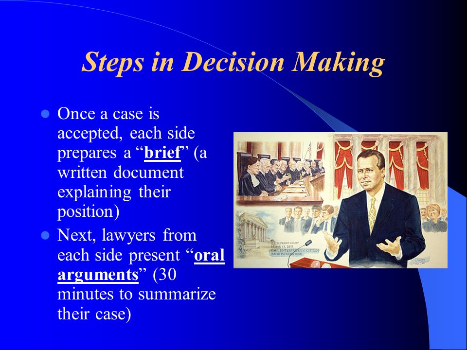 Steps in Decision Making Once a case is accepted, each side prepares a brief (a written document explaining their position) Next, lawyers from each side present oral arguments (30 minutes to summarize their case)