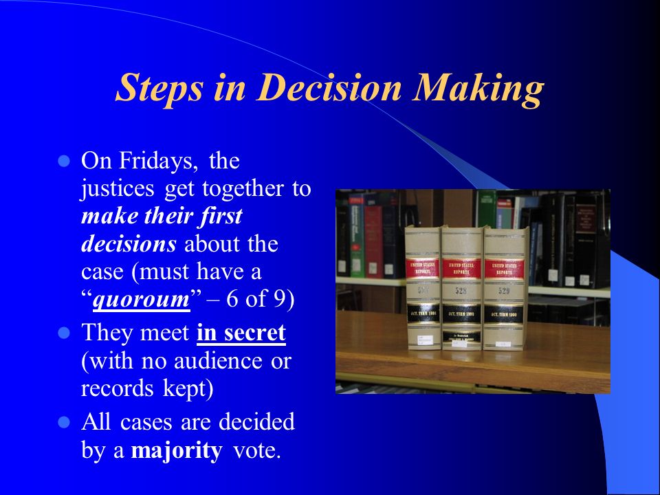Steps in Decision Making On Fridays, the justices get together to make their first decisions about the case (must have aquoroum – 6 of 9) They meet in secret (with no audience or records kept) All cases are decided by a majority vote.