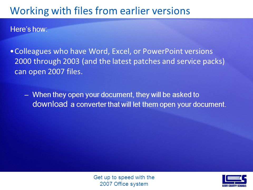 Get up to speed with the 2007 Office system Colleagues who have Word, Excel, or PowerPoint versions 2000 through 2003 (and the latest patches and service packs) can open 2007 files.
