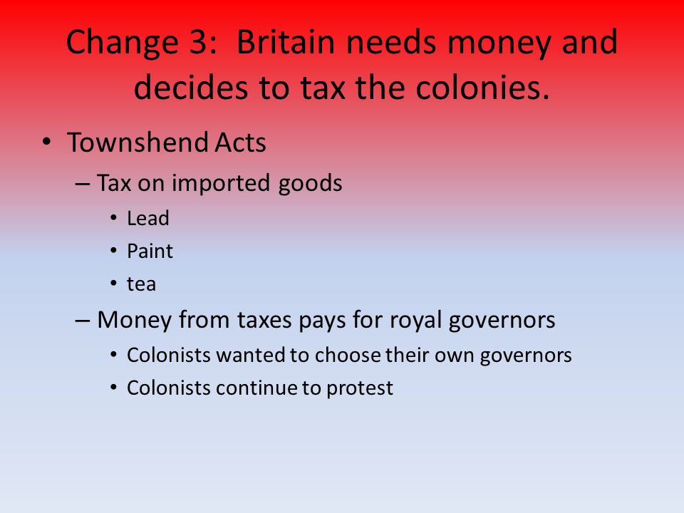 Townshend Acts – Tax on imported goods Lead Paint tea – Money from taxes pays for royal governors Colonists wanted to choose their own governors Colonists continue to protest Change 3: Britain needs money and decides to tax the colonies.