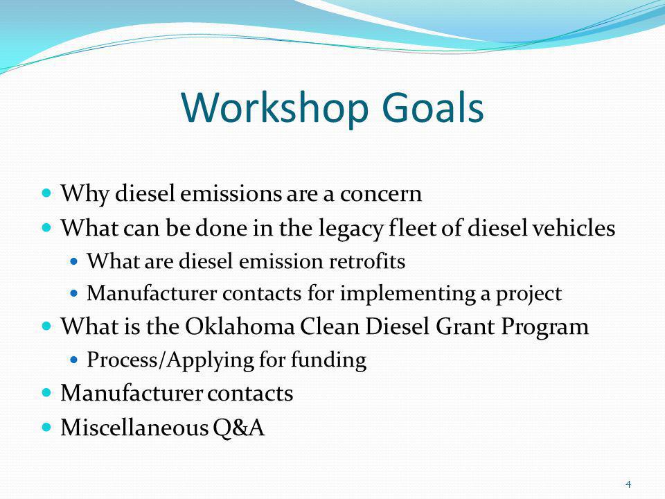 Workshop Goals Why diesel emissions are a concern What can be done in the legacy fleet of diesel vehicles What are diesel emission retrofits Manufacturer contacts for implementing a project What is the Oklahoma Clean Diesel Grant Program Process/Applying for funding Manufacturer contacts Miscellaneous Q&A 4