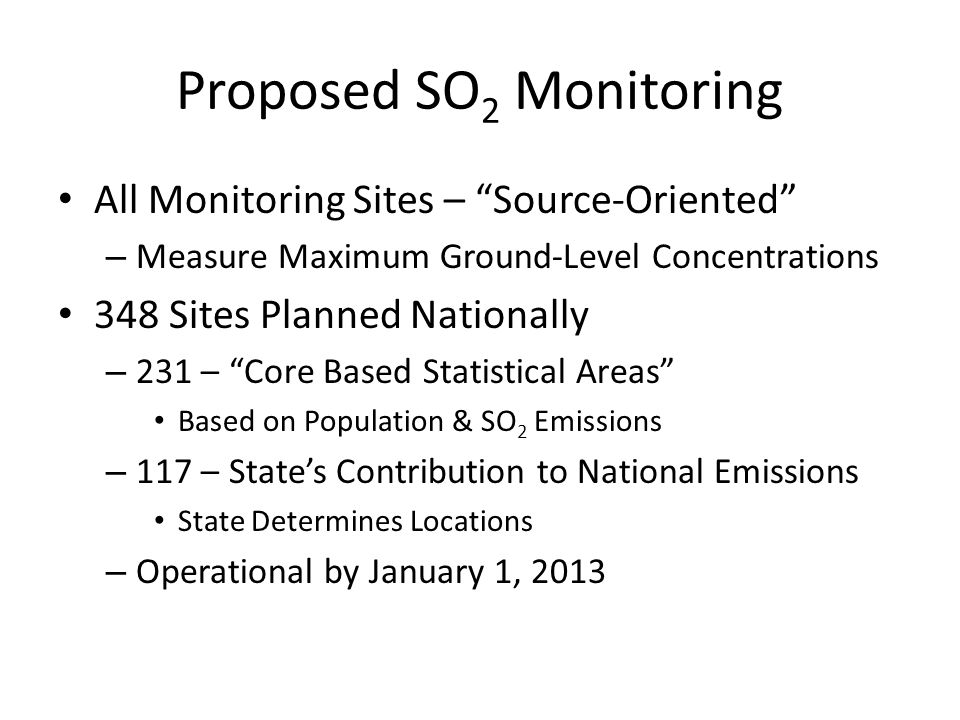 Proposed SO 2 Monitoring All Monitoring Sites – Source-Oriented – Measure Maximum Ground-Level Concentrations 348 Sites Planned Nationally – 231 – Core Based Statistical Areas Based on Population & SO 2 Emissions – 117 – States Contribution to National Emissions State Determines Locations – Operational by January 1, 2013
